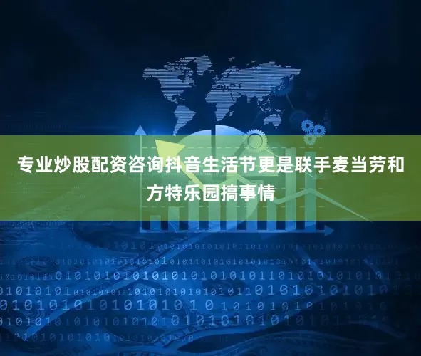 专业炒股配资咨询抖音生活节更是联手麦当劳和方特乐园搞事情