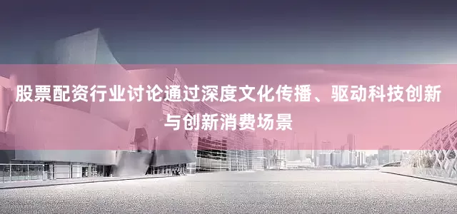 股票配资行业讨论通过深度文化传播、驱动科技创新与创新消费场景