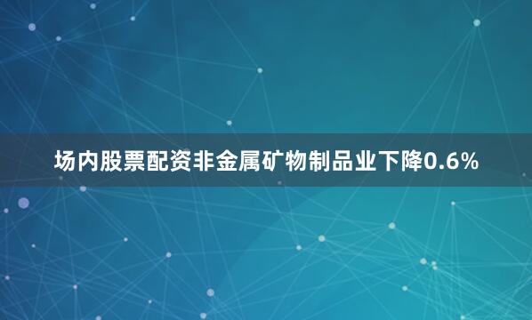 场内股票配资非金属矿物制品业下降0.6%
