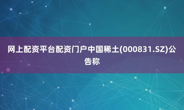 网上配资平台配资门户中国稀土(000831.SZ)公告称